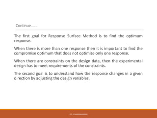 Continue…….
The first goal for Response Surface Method is to find the optimum
response.
When there is more than one response then it is important to find the
compromise optimum that does not optimize only one response.
When there are constraints on the design data, then the experimental
design has to meet requirements of the constraints.
The second goal is to understand how the response changes in a given
direction by adjusting the design variables.
D.R. CHANDRAVANSHI
 