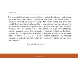 Continue….
The probabilistic analysis, an explicit or implicit functional relationship
between input parameters and output response is required, which is
normally difficult to establish except for simple cases and even the
established functional relationship is sometimes too complicated to
perform the conventional probabilistic analysis through integration or
through first or second order derivatives. In such circumstances,
authors propose to use the concept of response surface methodology
to establish an approximate explicit functional relationship between
input variables (x1, x2, x3 …) and output response (y) through
regression analysis for the range of expected variation in the input
parameters.
Y= f (x1, x2, x3…) + e
D.R. CHANDRAVANSHI
 