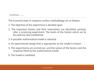 Continue……….
The essential steps in response-surface methodology are as follows:
1. The objective of the experiment is decided upon.
2. The important factors and their interactions are identified, perhaps
after a screening experiment. The levels of the factors which are to
be used are also established.
3. A possible mathematical model is selected.
4. An experimental design that is appropriate to the model is chosen.
5. The experiments are carried out, and the values of the factors and the
response fitted to the mathematical model.
6. The model is validated.
D.R. CHANDRAVANSHI
 