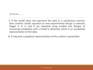 Continue………
7. If the model does not represent the data in a satisfactory manner,
then another model equation or new experimental design is selected.
Stages 3, 4, 5, and 6 are repeated using models and designs of
increasing complexity until a model is obtained, which is an acceptable
representation of the data.
8. If required, a graphical representation of the surface is generated.
D.R. CHANDRAVANSHI
 
