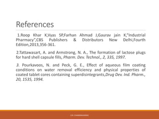 References
1.Roop Khar K,Vyas SP,Farhan Ahmad J,Gaurav jain K,”Industrial
Pharmacy”,CBS Publishers & Distributors New Delhi,Fourth
Edition,2013,356-361.
2.Tattawasart, A. and Armstrong, N. A., The formation of lactose plugs
for hard shell capsule fills, Pharm. Dev. Technol., 2, 335, 1997.
3. Pourkavoos, N. and Peck, G. E., Effect of aqueous film coating
conditions on water removal efficiency and physical properties of
coated tablet cores containing superdisintegrants,Drug Dev. Ind. Pharm.,
20, 1535, 1994.
D.R. CHANDRAVANSHI
 