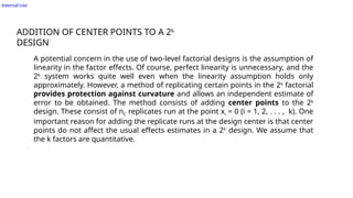 Internal Use
ADDITION OF CENTER POINTS TO A 2k
DESIGN
A potential concern in the use of two-level factorial designs is the assumption of
linearity in the factor effects. Of course, perfect linearity is unnecessary, and the
2k
system works quite well even when the linearity assumption holds only
approximately. However, a method of replicating certain points in the 2k
factorial
provides protection against curvature and allows an independent estimate of
error to be obtained. The method consists of adding center points to the 2k
design. These consist of nC replicates run at the point xi = 0 (i = 1, 2, . . . , k). One
important reason for adding the replicate runs at the design center is that center
points do not affect the usual effects estimates in a 2k
design. We assume that
the k factors are quantitative.
 
