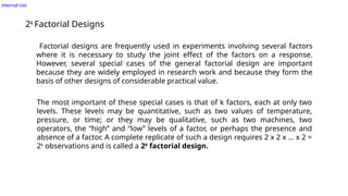 Internal Use
2k
Factorial Designs
Factorial designs are frequently used in experiments involving several factors
where it is necessary to study the joint effect of the factors on a response.
However, several special cases of the general factorial design are important
because they are widely employed in research work and because they form the
basis of other designs of considerable practical value.
The most important of these special cases is that of k factors, each at only two
levels. These levels may be quantitative, such as two values of temperature,
pressure, or time; or they may be qualitative, such as two machines, two
operators, the “high’’ and “low’’ levels of a factor, or perhaps the presence and
absence of a factor. A complete replicate of such a design requires 2 x 2 x … x 2 =
2k
observations and is called a 2k
factorial design.
 