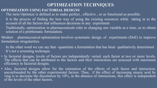 OPTIMIZATION TECHNIQUES
OPTIMIZATION USING FACTORIAL DESIGNS
• The term Optimize is defined as to make perfect , effective , or as functional as possible.
• It is the process of finding the best way of using the existing resources while taking in to the
account of all the factors that influences decisions in any experiment
• Traditionally, optimization in pharmaceuticals refer to changing one variable at a time, so to obtain
solution of a problematic formulation.
Modern pharmaceutical optimization involves systematic design of experiments (DoE) to improve
formulation irregularities.
• In the other word we can say that –quantitate a formulation that has been qualitatively determined .
It’s not a screening technique.
• In factorial designs, levels of factors are independently varied, each factor at two or more levels.
The effects that can be attributed to the factors and their interactions are assessed with maximum
efficiency in factorial designs.
• Also, factorial designs allow for the estimation of the effects of each factor and interaction,
unconfounded by the other experimental factors. Thus, if the effect of increasing stearic acid by
1mg is to decrease the dissolution by 10%, in the absence of interactions, this effect is independent
of the levels of the other factors.
 
