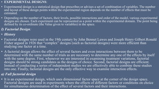 • EXPERIMENTAL DESIGNS:
• Experimental design is a statistical design that prescribes or advises a set of combination of variables. The number
and layout of these design points within the experimental region depends on the number of effects that must be
estimated.
• Depending on the number of factors, their levels, possible interactions and order of the model, various experimental
designs are chosen. Each experiment can be represented as a point within the experimental domain. The point being
defined by its co-ordinate (the Value given to variables) in the space.
I) Factorial Design:
• History
• Factorial designs were used in the 19th century by John Bennet Lawes and Joseph Henry Gilbert.Ronald
Fisher argued in 1926 that “complex” designs (such as factorial designs) were more efficient than
studying one factor at a time.
• A factorial design allows the effect of several factors and even interactions between them to be
determined with the same number of trials as are necessary to determine any one of the effects by itself
with the same degree. First, whenever we are interested in examining treatment variations, factorial
designs should be strong candidates as the designs of choice. Second, factorial designs are efficient.
Instead of conducting a series of independent studies we are effectively able to combine these studies
into one. Finally, factorial designs are the only effective way to examine interaction effects.
a) Full factorial design
• It is an experimental design, which uses dimensional factor space at the corner of the design space.
Factorial designs are used in experiments where the effects of different factors or conditions on choice
for simultaneous determination of the effect of several factors and their interactions.
 