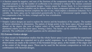 • A fraction cannot be negative, and sum of the fractions of the components should be equal to one. An
important property is that the number of coefficients to be estimated is reduced. The mixture constraint
has consequences for the experimental designs. Factors cannot be chosen freely. In a two-component
mixture, only one faction (variable) can be chosen, while in three component mixture only two fractions
and so on. The remaining fraction completes the sum to one, which implies a dimension reduction. For k
variable, the factor space can be represented geometrically by a (k-1) dimensional regular simplex, for
two components a line, for three, a triangle and for four a tetrahedron.
V) Simplex Lattice design
• Simplex Lattice designs are used to explore the interior and the boundaries of the simplex. The number
of factors determines its dimensions. The pattern of design points in the factor space and their number
depend on the degree (the term of highest order) of the model that is postulated. The points are
distributed orderly over the factor space, forming a lattice. The factors can be controlled accurately and
precisely. The coefficients of model equations can be calculated easily.
VI) Extreme-Vertices design
• It often occurs in formulation studies that the whole factor space is not accessible for experiment
or that some areas are expected not to give useful responses. In an Extreme-Vertices design,
observations are made at the corners of the bounded design space, at the middle of the edges and
at the center of the design space. These can be used for the mixture composition as well as in
combination with factorial designs.
 
