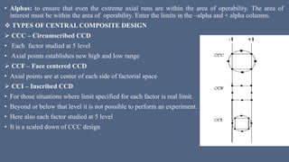 • Alphas: to ensure that even the extreme axial runs are within the area of operability. The area of
interest must be within the area of operability. Enter the limits in the –alpha and + alpha columns.
 TYPES OF CENTRAL COMPOSITE DESIGN
 CCC – Circumscribed CCD
• Each factor studied at 5 level
• Axial points establishes new high and low range
 CCF – Face centered CCD
• Axial points are at center of each side of factorial space
 CCI – Inscribed CCD
• For those situations where limit specified for each factor is real limit.
• Beyond or below that level it is not possible to perform an experiment.
• Here also each factor studied at 5 level
• It is a scaled down of CCC design
 
