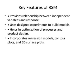 Key Features of RSM
• • Provides relationship between independent
variables and response.
• • Uses designed experiments to build models.
• • Helps in optimization of processes and
product design.
• • Incorporates regression models, contour
plots, and 3D surface plots.
 