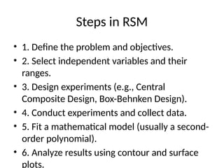 Steps in RSM
• 1. Define the problem and objectives.
• 2. Select independent variables and their
ranges.
• 3. Design experiments (e.g., Central
Composite Design, Box-Behnken Design).
• 4. Conduct experiments and collect data.
• 5. Fit a mathematical model (usually a second-
order polynomial).
• 6. Analyze results using contour and surface
plots.
 