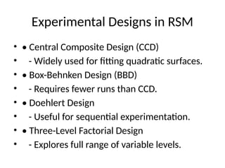 Experimental Designs in RSM
• • Central Composite Design (CCD)
• - Widely used for fitting quadratic surfaces.
• • Box-Behnken Design (BBD)
• - Requires fewer runs than CCD.
• • Doehlert Design
• - Useful for sequential experimentation.
• • Three-Level Factorial Design
• - Explores full range of variable levels.
 