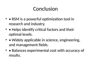 Conclusion
• • RSM is a powerful optimization tool in
research and industry.
• • Helps identify critical factors and their
optimal levels.
• • Widely applicable in science, engineering,
and management fields.
• • Balances experimental cost with accuracy of
results.
 