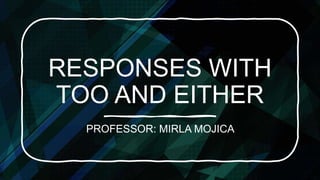RESPONSES WITH
TOO AND EITHER
PROFESSOR: MIRLA MOJICA
 