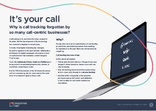 2C A L L T R A C K I N G C O M E S O F A G E
It’s your call
Why is call tracking forgotten by
so many call-centric businesses?
Call tracking in its most basic form has existed for
decades. But the development of the technology
has seemed to stagnate in recent years.
Consider how digital marketing has changed
beyond recognition in the past decade. Optimization
techniques for digital campaigns are now on a level
of sophistication that marketers couldn’t imagine
10 years ago.
Tools like Optimizely, HotJar, Qubit and FullStory are
being used to incrementally improve the chances of
customers converting to a sale.
But for 70% of businesses in the US where the phone
call is a conversion point, for some reason the same
level of scrutiny isn’t given to these calls.
Why?
Perhaps the low level of sophistication of call tracking
products has prevented businesses from realizing
its importance in the past. Well now call tracking has
caught up.
Call tracking has come of age
In this ebook we explain:
•	That despite the best efforts of Google Home and
Amazon’s Alexa, human-to-human voice calls are
only increasing
•	How call tracking has evolved from purely being
able to count calls, through to outcome tracking
•	And that as the complexity of the customer
journey increases, full end-to-end attribution
is now a reality for call-centric businesses
everywhere.
 