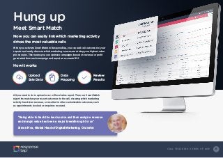 8C A L L T R A C K I N G C O M E S O F A G E
Hung up
Meet Smart Match
When you activate Smart Match in ResponseTap, you can add call outcomes to your
reports and easily discover which marketing sources are driving your highest value
phone sales. This means you can optimize campaigns based on revenue or profit
generated from each campaign and report an accurate ROI.
All you need to do is upload a csv or Excel sales report. Then our Smart Match
algorithm matches your report outcomes to the call, showing which marketing
activity has driven revenue, or resulted in other customizable outcomes, such
as appointments booked or enquiries received.
Now you can easily link which marketing activity
drives the most valuable calls
How it works
“Being able to track the lead source and then assign a revenue
and margin value has been a major breakthrough for us”
Simon Hoe, Global Head of Digital Marketing, Cruise1st
Upload
Sale Data
Data
Mapping
Review
Results
 