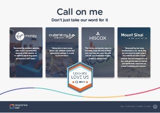 9C A L L T R A C K I N G C O M E S O F A G E
Call on me
Don’t just take our word for it
“ResponseTap provides granular
data across our marketing
channels which enables us
to optimize marketing spend,
performance and return.”
“Being able to track every
phone call, attribute spend and
optimize accordingly is crucial
to our business.”
“The visitor touchpoints report is
incredibly powerful as it enables
us to see how users interact with
our site and understand trigger
points for phone calls.”
“ResponseTap has been
fundamental to our marketing
success over the past 2 years.
The visibility we have of how
patients find and engage with us
has changed the way we market
and significantly improved our
overall marketing performance.”
 