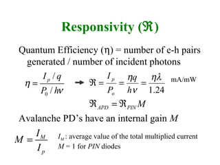 Responsivity (ℜ)
Quantum Efficiency (η) = number of e-h pairs
generated / number of incident photons
Avalanche PD’s have an internal gain M
0
/
/
pI q
P h
η
ν
=
M
p
I
M
I
= IM : average value of the total multiplied current
M = 1 for PIN diodes
mA/mW
APD PIN Mℜ = ℜ
24.1
ηλ
ν
η
===ℜ
h
q
P
I
o
p
 