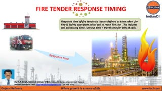 Gujarat Refinery Where growth is essence of life www.iocl.com
FIRE TENDER RESPONSE TIMING
By: A.K.Singh, General Manger (F&S), Indian Oil Corporation Limited, Gujarat
Refinery,Vadodara. Email: singhakindianoil@gmail.com 16 Sept 2020
Response time of fire tenders is better defined as time taken for
Fire & Safety dept from initial call to reach fire site .This includes
call processing time Turn out time + travel time for 90% of calls.
 