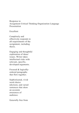 Response to
Assignment Critical Thinking Organization Language
Presentation
Excellent
Completely and
effectively responds to
all requirements of the
assignment, including
thesis.
Engaging and thoughtful
exploration of ideas/
issues. Writer takes
intellectual risks with
relevant, specific,
developed arguments.
Focused & logically-
ordered paragraphs
that flow together.
Sophisticated, vivid
word choice
(diction), and varied
sentences that show
an accurate
awareness of
audience.
Generally free from
 