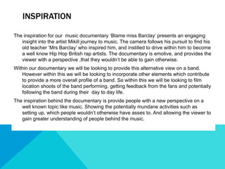 INSPIRATION
The inspiration for our music documentary ‘Blame miss Barclay’ presents an engaging
insight into the artist Mikill journey to music. The camera follows his pursuit to find his
old teacher ‘Mrs Barclay’ who inspired him, and instilled to drive within him to become
a well know Hip Hop British rap artists. The documentary is emotive, and provides the
viewer with a perspective ,that they wouldn’t be able to gain otherwise.
Within our documentary we will be looking to provide this alternative view on a band.
However within this we will be looking to incorporate other elements which contribute
to provide a more overall profile of a band. So within this we will be looking to film
location shoots of the band performing, getting feedback from the fans and potentially
following the band during their day to day life.
The inspiration behind the documentary is provide people with a new perspective on a
well known topic like music. Showing the potentially mundane activities such as
setting up, which people wouldn’t otherwise have asses to. And allowing the viewer to
gain greater understanding of people behind the music.
 