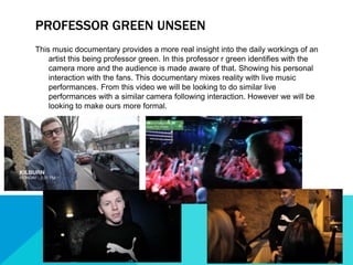 PROFESSOR GREEN UNSEEN
This music documentary provides a more real insight into the daily workings of an
artist this being professor green. In this professor r green identifies with the
camera more and the audience is made aware of that. Showing his personal
interaction with the fans. This documentary mixes reality with live music
performances. From this video we will be looking to do similar live
performances with a similar camera following interaction. However we will be
looking to make ours more formal.
 