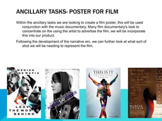 ANCILLARY TASKS- POSTER FOR FILM
Within the ancillary tasks we are looking to create a film poster, this will be used
conjunction with the music documentary. Many film documentary's look to
concentrate on the using the artist to advertise the film, we will be incorporate
this into our product.
Following the development of the narrative arc, we can further look at what sort of
shot we will be needing to represent the film.
 