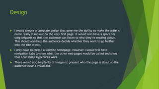 Design
 I would choose a template design that gave me the ability to make the artist’s
name really stand out on the very first page. It would also have a space for
song snippets so that the audience can listen to who they’re reading about.
This should also help the audience decide whether they want to go further
into the site or not.
 I only have to create a website homepage, however I would still have
navigation tabs to show what the other web pages would be called and show
that I can make hyperlinks work.
 There would also be plenty of images to present who the page is about so the
audience have a visual aid.
 