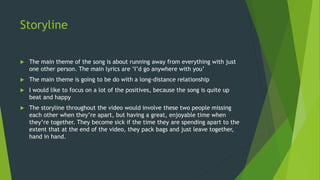 Storyline
 The main theme of the song is about running away from everything with just
one other person. The main lyrics are ‘I’d go anywhere with you’
 The main theme is going to be do with a long-distance relationship
 I would like to focus on a lot of the positives, because the song is quite up
beat and happy
 The storyline throughout the video would involve these two people missing
each other when they’re apart, but having a great, enjoyable time when
they’re together. They become sick if the time they are spending apart to the
extent that at the end of the video, they pack bags and just leave together,
hand in hand.
 