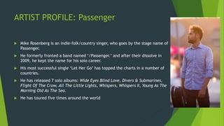 ARTIST PROFILE: Passenger
 Mike Rosenberg is an indie-folk/country singer, who goes by the stage name of
Passenger.
 He formerly fronted a band named ‘/Passenger.’ and after their dissolve in
2009, he kept the name for his solo career.
 His most successful single ‘Let Her Go’ has topped the charts in a number of
countries.
 He has released 7 solo albums: Wide Eyes Blind Love, Divers & Submarines,
Flight Of The Crow, All The Little Lights, Whispers, Whispers II, Young As The
Morning Old As The Sea.
 He has toured five times around the world
 