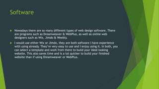 Software
 Nowadays there are so many different types of web design software. There
are programs such as Dreamweaver & WebPlus, as well as online web
designers such as Wix, Jimdo & Weebly.
 I would use either Wix or Jimdo, they are both software I have experience
with using already. They’re very easy to use and I enjoy using it. In both, you
can select a template and work from there to build your ideal looking
website. This also saves time and is a lot quicker to build your finished
website than if using Dreamweaver or WebPlus.
 