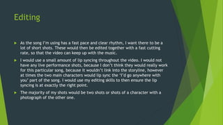 Editing
 As the song I’m using has a fast pace and clear rhythm, I want there to be a
lot of short shots. These would then be edited together with a fast cutting
rate, so that the video can keep up with the music.
 I would use a small amount of lip syncing throughout the video. I would not
have any live performance shots, because I don’t think they would really work
for this particular song, because it wouldn’t link into the storyline, however
at times the two main characters would lip sync the ‘I’d go anywhere with
you’ part of the song. I would use my editing skills to then ensure the lip
syncing is at exactly the right point.
 The majority of my shots would be two shots or shots of a character with a
photograph of the other one.
 