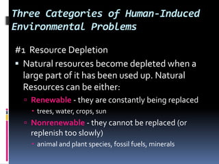 Three Categories of Human-Induced Environmental Problems#1  Resource DepletionNatural resources become depleted when a large part of it has been used up. Natural Resources can be either:Renewable - they are constantly being replacedtrees, water, crops, sunNonrenewable - they cannot be replaced (or replenish too slowly)animal and plant species, fossil fuels, minerals