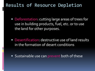 Results of Resource DepletionDeforestation: cutting large areas of trees for use in building products, fuel, etc. or to use the land for other purposes.Desertification: destructive use of land results in the formation of desert conditionsSustainable use can prevent both of these