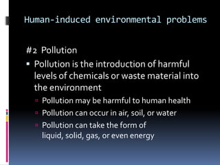Human-induced environmental problems #2  PollutionPollution is the introduction of harmful levels of chemicals or waste material into the environmentPollution may be harmful to human healthPollution can occur in air, soil, or waterPollution can take the form of liquid, solid, gas, or even energy