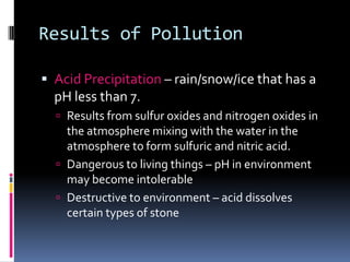 Results of PollutionAcid Precipitation – rain/snow/ice that has a pH less than 7. Results from sulfur oxides and nitrogen oxides in the atmosphere mixing with the water in the atmosphere to form sulfuric and nitric acid.Dangerous to living things – pH in environment may become intolerableDestructive to environment – acid dissolves certain types of stone