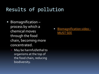 Results of pollutionBiomagnification – process by which a chemical moves through the food chain, becoming more concentrated. May be harmful/lethal to organisms at the top of the food chain, reducing biodiversity.  Biomagnification video - MUST SEEHuman-induced environmental problems #3   ExtinctionExtinction means the last individual of a species has died and the species is gone foreverThousands of species are becoming extinct each yearEndangered species are those whose extinction is very close, and will happen without some sort of intervention