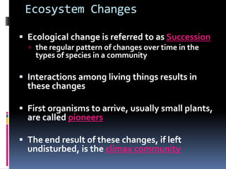 Ecosystem ChangesEcological change is referred to as Successionthe regular pattern of changes over time in the types of species in a communityInteractions among living things results in these changesFirst organisms to arrive, usually small plants, are called pioneersThe end result of these changes, if left undisturbed, is the climax community
