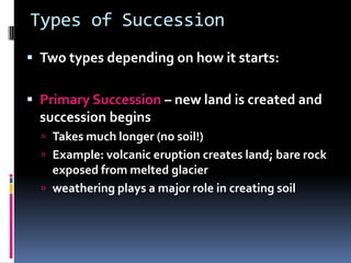 Types of SuccessionTwo types depending on how it starts:Primary Succession – new land is created and succession beginsTakes much longer (no soil!)Example: volcanic eruption creates land; bare rock exposed from melted glacierweathering plays a major role in creating soil 