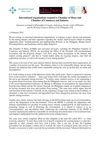 International organisations respond to Chamber of Mines and
                        Chamber of Commerce and Industry
         Statement on behalf of MiningWatch Canada, Indigenous Peoples Links (PIPLinks)
                     and the Working Group on Mining in the Philippines-UK

13 February 2012

We are writing, as concerned international organisations, in response to press adverts and statements
by the mining industry and their supporters regarding the ‘leaked’ draft Executive Order on mining
(apparently titled “Institutionalizing and Implementing Reforms in the Philippine Mining Sector,
Providing Policies and Guidelines, and for Other Purposes).

The Chamber of Mines (COMP) and associated advocates, including the Philippine Chamber of
Commerce and Industry (PCCI), are pressuring the Office of the President with unsubstantiated
accusations that the proposed changes “will drive away future investments in the industry and
imperil existing projects”i and that it “would unduly delay all on-going projects, stop short all
exploration activities, as well as the issuance of new mining permits.”ii

This seems to be more of the same alarmist rhetoric that has been recycled by these organizations on
a number of occasions over the years. The industry claims it is for responsible mining, and yet when
measures are proposed that would ensure responsible mining the cries go up that they are unfair and
uncompetitive.

It is worth looking at some of the objections raised. One article notes “there is a proposal to increase
taxes on the extractive industries … large-scale miners feel it will make the country uncompetitive in
the race to get top-grade mining investors.”iii In reality, many countries receive, or are negotiating, a
far greater return in revenues from mining than the Philippines receives. And, as was made very clear
at the recent International Conference on Mining in Mindanao in presentations by representatives
from Revenue Watch and the Tax Justice Network, the Philippines stands out in global comparisons
for having extremely low taxes and royalties from mining.iv The same news article argues that the
real foot-print of the industry is limited, yet the experience of large-scale mining in the Cordillera, as
elsewhere, is that river ecosystems and agriculture have been damaged in provinces far away from
specific mining locations.

Another news article criticises the body advising on the EO for being made up of environmentalists,
such as the Department of the Environment!v Given the DENR is currently the department with
ultimate responsibility for deciding on mining leases (already complicated by its dual functions in
promoting mining as well as protecting the environment), it is absurd to criticise it as an
'environmentalist', and anti-industry body. Addressing the conflicting functions of the DENR is
essential separating the authority responsible for monitoring and enforcement of environmental laws
and making it independent from the authority that issues mining licenses.

The same news article complains about an idea allegedly in the draft EO called TEV - or “total
economic valuation.” It states that a total cost or benefit evaluation for a mining project is a bad idea,
especially as other countries don't have such a policy. This is not true. In fact, the Canadian
government has developed a similar tool to evaluate the value of ecological goods and services of
Canada’s ecosystems in order to provide the government with the necessary “balanced information in
 