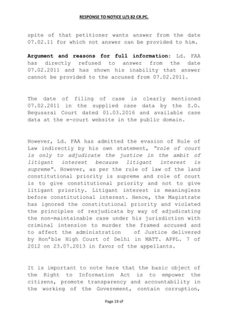 RESPONSE TO NOTICE U/S 82 CR.PC.
Page 19 of
spite of that petitioner wants answer from the date
07.02.11 for which not answer can be provided to him.
Argument and reasons for full information: Ld. FAA
has directly refused to answer from the date
07.02.2011 and has shown his inability that answer
cannot be provided to the accused from 07.02.2011.
The date of filing of case is clearly mentioned
07.02.2011 in the supplied case data by the S.O.
Begusarai Court dated 01.03.2016 and available case
data at the e-court website in the public domain.
However, Ld. FAA has admitted the evasion of Rule of
Law indirectly by his own statement, “role of court
is only to adjudicate the justice in the ambit of
litigant interest because litigant interest is
supreme”. However, as per the rule of law of the land
constitutional priority is supreme and role of court
is to give constitutional priority and not to give
litigant priority. Litigant interest is meaningless
before constitutional interest. Hence, the Magistrate
has ignored the constitutional priority and violated
the principles of resjudicata by way of adjudicating
the non-maintainable case under his jurisdiction with
criminal intension to murder the framed accused and
to affect the administration of Justice delivered
by Hon’ble High Court of Delhi in MATT. APPL. 7 of
2012 on 23.07.2013 in favor of the appellants.
It is important to note here that the basic object of
the Right to Information Act is to empower the
citizens, promote transparency and accountability in
the working of the Government, contain corruption,
 
