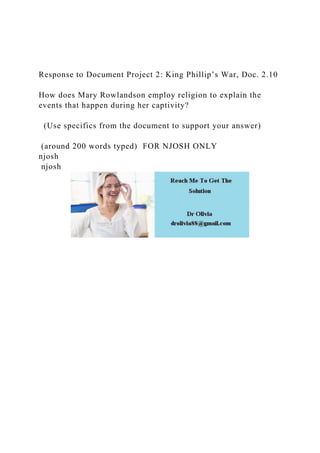 Response to Document Project 2: King Phillip’s War, Doc. 2.10
How does Mary Rowlandson employ religion to explain the
events that happen during her captivity?
(Use specifics from the document to support your answer)
(around 200 words typed) FOR NJOSH ONLY
njosh
njosh
 
