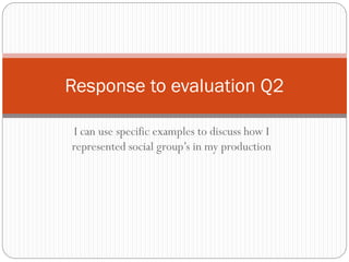 I can use specific examples to discuss how I
represented social group’s in my production
Response to evaluation Q2
 