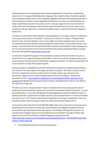 The government are not reducing the environmental safeguards per se but they are diluting the
voices who are in charge of defending those safeguards. By raising the status of economic growth.
They are openly resisting calls for more integrated regulation that deals with fracking process per se.
Their reluctance to embrace a more integrated EU Directive in my view is counterproductive as it
might actually help overcome many public concerns. Like you I agree that we have two extreme
camps; those who see fracking as the end of the earth and those who see it as the saviour of our
energy gap. Like you I agree this is a pantomime debate and it is no good at all to have a debate on
those terms.
The wider narrative within which all policy is being developed is, in my view, relevant to shale gas as
much as you want to focus on that alone. Sorry you can’t look at it in isolation. The government
priority is clear; economic growth is seen as the number one priority and given that it can trump
environmental and social interests in planning decisions when matters are of national interest that
matters. Currently social and environmental matters are poorly accounted for in planning decisions.
Our current work for government as part of the National Ecosystem Assessment follow on project
illuminates this problem (www.eatme-tree.org.uk).
It is therefore important that government and decision makers see the environment not just as a
constraint but as an opportunity space with benefits. To do this we need to change the way we use
tools and assess the environment in the decision making process itself. As I discussed previously, the
current tools are not fully fit for purpose eg EIAs.
Economic growth is embedded into the NPPF (National Planning Policy Framework) and has been a
clear driver for the way all government agencies operate in practice. This drives a culture of short
termism in response to economic austerity, but in so doing, impacts upon the work of its
environment agencies such as Natural England and the Environment Agency. Much of my
arguments are here http://blogs.birminghampost.co.uk/news/2012/10/the-castration-of-the-
quangos.html highlighting the way government ministers and departments impact on the delivery
and voice of such agencies.
The other issue here is the government rhetoric of localism which clearly espouses the value of
locally-driven planning decision making and a removal of central government interventions. In cases
like fracking there is a very clear disregard of that idea begging the question of whether localism is
anything more than a government soundbite and only to be promoted when it is the kind of localism
they want to see. This is actually relevant here as opposition to shale gas is widespread. They cant
have their localism cake and sweep it under the carpet when they don’t agree with it.
In my previous post I referred to the EU NATURA 2000 review. This is important as the government
commissioned it on the basis that they were convinced that such designations (Special Areas of
Conservation) were harming economic development. The findings challenged this assertion. For
example Natural England receives around 26,500 land use consultations annually; of these, they
‘object’ to less than 0.5% of these on Habitats Regulations grounds (par 28).
https://www.gov.uk/government/uploads/system/uploads/attachment_data/file/69513/pb13724-
habitats-review-report.pdf
3. The loaded government dice for planning decisions.
 