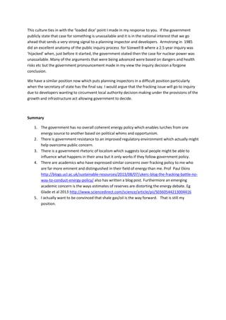 This culture ties in with the ‘loaded dice’ point I made in my response to you. If the government
publicly state that case for something is unassailable and it is in the national interest that we go
ahead that sends a very strong signal to a planning inspector and developers. Armstrong in 1985
did an excellent anatomy of the public inquiry process for Sizewell B where a 2.5 year inquiry was
‘hijacked’ when, just before it started, the government stated then the case for nuclear power was
unassailable. Many of the arguments that were being advanced were based on dangers and health
risks etc but the government pronouncement made in my view the inquiry decision a forgone
conclusion.
We have a similar position now which puts planning inspectors in a difficult position particularly
when the secretary of state has the final say. I would argue that the fracking issue will go to inquiry
due to developers wanting to circumvent local authority decision making under the provisions of the
growth and infrastructure act allowing government to decide.
Summary
1. The government has no overall coherent energy policy which enables lurches from one
energy source to another based on political whims and opportunism.
2. There is government resistance to an improved regulatory environment which actually might
help overcome public concern.
3. There is a government rhetoric of localism which suggests local people might be able to
influence what happens in their area but it only works if they follow government policy.
4. There are academics who have expressed similar concerns over fracking policy to me who
are far more eminent and distinguished in their field of energy than me. Prof Paul Ekins
http://blogs.ucl.ac.uk/sustainable-resources/2013/08/07/ukerc-blog-the-fracking-battle-no-
way-to-conduct-energy-policy/ also has written a blog post. Furthermore an emerging
academic concern is the ways estimates of reserves are distorting the energy debate. Eg
Glade et al 2013 http://www.sciencedirect.com/science/article/pii/S0360544213004416
5. I actually want to be convinced that shale gas/oil is the way forward. That is still my
position.
 