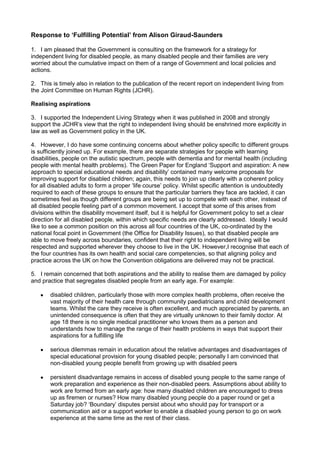 Response to ‘Fulfilling Potential’ from Alison Giraud-Saunders

1. I am pleased that the Government is consulting on the framework for a strategy for
independent living for disabled people, as many disabled people and their families are very
worried about the cumulative impact on them of a range of Government and local policies and
actions.

2. This is timely also in relation to the publication of the recent report on independent living from
the Joint Committee on Human Rights (JCHR).

Realising aspirations

3. I supported the Independent Living Strategy when it was published in 2008 and strongly
support the JCHR‟s view that the right to independent living should be enshrined more explicitly in
law as well as Government policy in the UK.

4. However, I do have some continuing concerns about whether policy specific to different groups
is sufficiently joined up. For example, there are separate strategies for people with learning
disabilities, people on the autistic spectrum, people with dementia and for mental health (including
people with mental health problems). The Green Paper for England „Support and aspiration: A new
approach to special educational needs and disability‟ contained many welcome proposals for
improving support for disabled children; again, this needs to join up clearly with a coherent policy
for all disabled adults to form a proper „life course‟ policy. Whilst specific attention is undoubtedly
required to each of these groups to ensure that the particular barriers they face are tackled, it can
sometimes feel as though different groups are being set up to compete with each other, instead of
all disabled people feeling part of a common movement. I accept that some of this arises from
divisions within the disability movement itself, but it is helpful for Government policy to set a clear
direction for all disabled people, within which specific needs are clearly addressed. Ideally I would
like to see a common position on this across all four countries of the UK, co-ordinated by the
national focal point in Government (the Office for Disability Issues), so that disabled people are
able to move freely across boundaries, confident that their right to independent living will be
respected and supported wherever they choose to live in the UK. However,I recognise that each of
the four countries has its own health and social care competencies, so that aligning policy and
practice across the UK on how the Convention obligations are delivered may not be practical.

5. I remain concerned that both aspirations and the ability to realise them are damaged by policy
and practice that segregates disabled people from an early age. For example:

       disabled children, particularly those with more complex health problems, often receive the
       vast majority of their health care through community paediatricians and child development
       teams. Whilst the care they receive is often excellent, and much appreciated by parents, an
       unintended consequence is often that they are virtually unknown to their family doctor. At
       age 18 there is no single medical practitioner who knows them as a person and
       understands how to manage the range of their health problems in ways that support their
       aspirations for a fulfilling life

       serious dilemmas remain in education about the relative advantages and disadvantages of
       special educational provision for young disabled people; personally I am convinced that
       non-disabled young people benefit from growing up with disabled peers

       persistent disadvantage remains in access of disabled young people to the same range of
       work preparation and experience as their non-disabled peers. Assumptions about ability to
       work are formed from an early age: how many disabled children are encouraged to dress
       up as firemen or nurses? How many disabled young people do a paper round or get a
       Saturday job? „Boundary‟ disputes persist about who should pay for transport or a
       communication aid or a support worker to enable a disabled young person to go on work
       experience at the same time as the rest of their class.
 