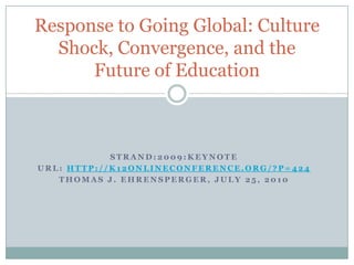 Strand:2009:Keynote URL: http://k12onlineconference.org/?p=424 Thomas J. Ehrensperger, July 25, 2010 Response to Going Global: Culture Shock, Convergence, and the Future of Education 