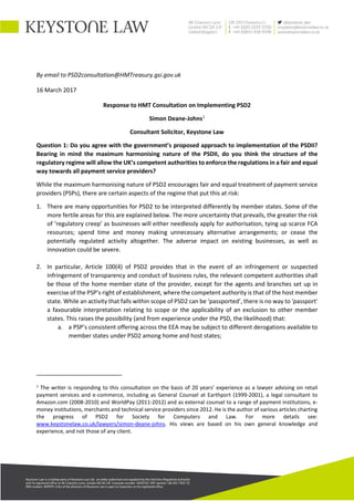 By email to PSD2consultation@HMTreasury.gsi.gov.uk
16 March 2017
Response to HMT Consultation on Implementing PSD2
Simon Deane-Johns1
Consultant Solicitor, Keystone Law
Question 1: Do you agree with the government’s proposed approach to implementation of the PSDII?
Bearing in mind the maximum harmonising nature of the PSDII, do you think the structure of the
regulatory regime will allow the UK’s competent authorities to enforce the regulations in a fair and equal
way towards all payment service providers?
While the maximum harmonising nature of PSD2 encourages fair and equal treatment of payment service
providers (PSPs), there are certain aspects of the regime that put this at risk:
1. There are many opportunities for PSD2 to be interpreted differently by member states. Some of the
more fertile areas for this are explained below. The more uncertainty that prevails, the greater the risk
of ‘regulatory creep’ as businesses will either needlessly apply for authorisation, tying up scarce FCA
resources; spend time and money making unnecessary alternative arrangements; or cease the
potentially regulated activity altogether. The adverse impact on existing businesses, as well as
innovation could be severe.
2. In particular, Article 100(4) of PSD2 provides that in the event of an infringement or suspected
infringement of transparency and conduct of business rules, the relevant competent authorities shall
be those of the home member state of the provider, except for the agents and branches set up in
exercise of the PSP’s right of establishment, where the competent authority is that of the host member
state. While an activity that falls within scope of PSD2 can be ‘passported’, there is no way to 'passport'
a favourable interpretation relating to scope or the applicability of an exclusion to other member
states. This raises the possibility (and from experience under the PSD, the likelihood) that:
a. a PSP’s consistent offering across the EEA may be subject to different derogations available to
member states under PSD2 among home and host states;
1
The writer is responding to this consultation on the basis of 20 years’ experience as a lawyer advising on retail
payment services and e-commerce, including as General Counsel at Earthport (1999-2001), a legal consultant to
Amazon.com (2008-2010) and WorldPay (2011-2012) and as external counsel to a range of payment institutions, e-
money institutions, merchants and technical service providers since 2012. He is the author of various articles charting
the progress of PSD2 for Society for Computers and Law. For more details see:
www.keystonelaw.co.uk/lawyers/simon-deane-johns. His views are based on his own general knowledge and
experience, and not those of any client.
 
