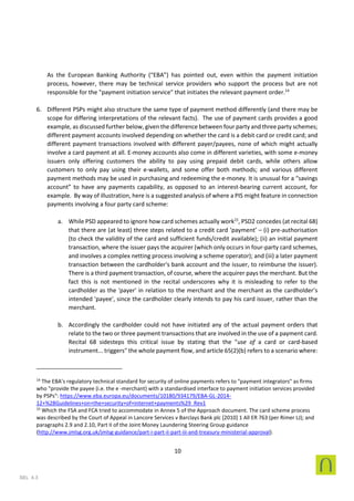 10
SEL 4.3
As the European Banking Authority (“EBA”) has pointed out, even within the payment initiation
process, however, there may be technical service providers who support the process but are not
responsible for the "payment initiation service" that initiates the relevant payment order.14
6. Different PSPs might also structure the same type of payment method differently (and there may be
scope for differing interpretations of the relevant facts). The use of payment cards provides a good
example, as discussed further below, given the difference between four party and three party schemes;
different payment accounts involved depending on whether the card is a debit card or credit card; and
different payment transactions involved with different payer/payees, none of which might actually
involve a card payment at all. E-money accounts also come in different varieties, with some e-money
issuers only offering customers the ability to pay using prepaid debit cards, while others allow
customers to only pay using their e-wallets, and some offer both methods; and various different
payment methods may be used in purchasing and redeeming the e-money. It is unusual for a “savings
account” to have any payments capability, as opposed to an interest-bearing current account, for
example. By way of illustration, here is a suggested analysis of where a PIS might feature in connection
payments involving a four party card scheme:
a. While PSD appeared to ignore how card schemes actually work15
, PSD2 concedes (at recital 68)
that there are (at least) three steps related to a credit card ‘payment’ – (i) pre-authorisation
(to check the validity of the card and sufficient funds/credit available); (ii) an initial payment
transaction, where the issuer pays the acquirer (which only occurs in four-party card schemes,
and involves a complex netting process involving a scheme operator); and (iii) a later payment
transaction between the cardholder's bank account and the issuer, to reimburse the issuer).
There is a third payment transaction, of course, where the acquirer pays the merchant. But the
fact this is not mentioned in the recital underscores why it is misleading to refer to the
cardholder as the 'payer' in relation to the merchant and the merchant as the cardholder’s
intended 'payee', since the cardholder clearly intends to pay his card issuer, rather than the
merchant.
b. Accordingly the cardholder could not have initiated any of the actual payment orders that
relate to the two or three payment transactions that are involved in the use of a payment card.
Recital 68 sidesteps this critical issue by stating that the "use of a card or card-based
instrument... triggers" the whole payment flow, and article 65(2)(b) refers to a scenario where:
14
The EBA’s regulatory technical standard for security of online payments refers to "payment integrators" as firms
who "provide the payee (i.e. the e -merchant) with a standardised interface to payment initiation services provided
by PSPs": https://www.eba.europa.eu/documents/10180/934179/EBA-GL-2014-
12+%28Guidelines+on+the+security+of+internet+payments%29_Rev1
15
Which the FSA and FCA tried to accommodate in Annex 5 of the Approach document. The card scheme process
was described by the Court of Appeal in Lancore Services v Barclays Bank plc [2010] 1 All ER 763 (per Rimer LJ); and
paragraphs 2.9 and 2.10, Part II of the Joint Money Laundering Steering Group guidance
(http://www.jmlsg.org.uk/jmlsg-guidance/part-i-part-ii-part-iii-and-treasury-ministerial-approval).
 