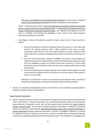 11
SEL 4.3
"the payer has initiated the card-based payment transaction for the amount in question
using a card based payment instrument issued by the payment service provider".
"Payer" is defined to mean either "a natural or legal person who holds a payment account and
allows a payment order from that payment account, or, where there is no payment account, a
natural or legal person who gives a payment order.” But "allowing" and “giving” are not the
same as "initiating" and factually the cardholder is only a party to the second payment
transaction mentioned in recital 68.
c. Accordingly, in these circumstances, payment initiation would seem to have occurred as
follows:
i. As to the first payment transaction (between issuer and acquirer in a four-party card
scheme), the relevant payment order is likely initiated by the issuer, as payer,
requesting a bank transfer to the card scheme operator as payee; and then by the
scheme operator as payer by initiating a bank transfer to the acquirer or the acquirer’s
PSP;
ii. As to the second transaction, between cardholder and issuer, it would depend on
whether the payment is made by a bank transfer (initiated by means of payment order
from the cardholder as payer via his bank to the issuer’s account) or a direct debit
(initiated by means of a payment order from the issuer as payee under the direct debit
scheme); and
iii. As to the third transaction, between acquirer and merchant, by the acquirer initiating
a bank transfer by payment order to its bank (or from its own system, if the acquirer is
a bank in its own right),
although it is possible that in each case the initiation of the payment order is carried out
using a feature provided by a third party (“payment initiation service provider”).
7. Clearly, it is critical that all stakeholders are clear as to the facts in each case before concluding whether
a payment initiation service is being offered.
Issuing Payment Instruments
8. Allied to “payment initiation services” is the process of issuing the instruments used to initiate payment
orders. PSD2 defines a "payment instrument" as "a personalised device(s) and/or set of procedures
agreed between the payment service user and the payment service provider and used in order to
initiate a payment order.” The activity of “issuing of payment instruments” is defined as “a payment
service by a payment service provider contracting to provide a payer with a payment instrument to
initiate and process the payer’s payment transactions.” The term “co-badged” is defined as “in relation
to a payment instrument, refers to an instrument on which is included two or more payment brands,
or two or more payment applications of the same payment brand.” The availability of “co-badged card-
 
