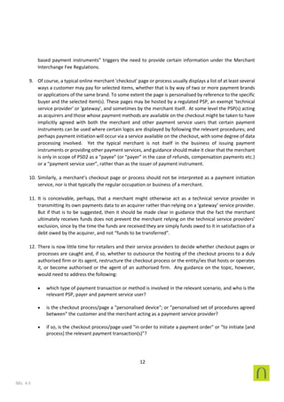 12
SEL 4.3
based payment instruments” triggers the need to provide certain information under the Merchant
Interchange Fee Regulations.
9. Of course, a typical online merchant 'checkout' page or process usually displays a list of at least several
ways a customer may pay for selected items, whether that is by way of two or more payment brands
or applications of the same brand. To some extent the page is personalised by reference to the specific
buyer and the selected item(s). These pages may be hosted by a regulated PSP, an exempt 'technical
service provider' or 'gateway', and sometimes by the merchant itself. At some level the PSP(s) acting
as acquirers and those whose payment methods are available on the checkout might be taken to have
implicitly agreed with both the merchant and other payment service users that certain payment
instruments can be used where certain logos are displayed by following the relevant procedures; and
perhaps payment initiation will occur via a service available on the checkout, with some degree of data
processing involved. Yet the typical merchant is not itself in the business of issuing payment
instruments or providing other payment services, and guidance should make it clear that the merchant
is only in scope of PSD2 as a “payee” (or “payer” in the case of refunds, compensation payments etc.)
or a “payment service user”, rather than as the issuer of payment instrument.
10. Similarly, a merchant’s checkout page or process should not be interpreted as a payment initiation
service, nor is that typically the regular occupation or business of a merchant.
11. It is conceivable, perhaps, that a merchant might otherwise act as a technical service provider in
transmitting its own payments data to an acquirer rather than relying on a ‘gateway’ service provider.
But if that is to be suggested, then it should be made clear in guidance that the fact the merchant
ultimately receives funds does not prevent the merchant relying on the technical service providers’
exclusion, since by the time the funds are received they are simply funds owed to it in satisfaction of a
debt owed by the acquirer, and not “funds to be transferred”.
12. There is now little time for retailers and their service providers to decide whether checkout pages or
processes are caught and, if so, whether to outsource the hosting of the checkout process to a duly
authorised firm or its agent, restructure the checkout process or the entity/ies that hosts or operates
it, or become authorised or the agent of an authorised firm. Any guidance on the topic, however,
would need to address the following:
• which type of payment transaction or method is involved in the relevant scenario, and who is the
relevant PSP, payer and payment service user?
• is the checkout process/page a "personalised device"; or "personalised set of procedures agreed
between" the customer and the merchant acting as a payment service provider?
• if so, is the checkout process/page used "in order to initiate a payment order" or “to initiate [and
process] the relevant payment transaction(s)”?
 