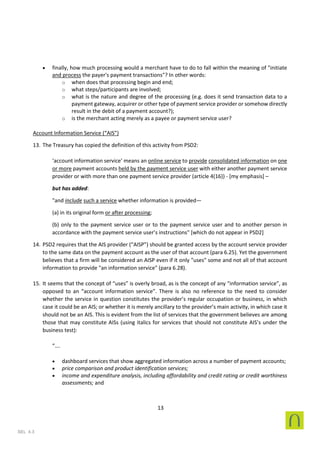 13
SEL 4.3
• finally, how much processing would a merchant have to do to fall within the meaning of "initiate
and process the payer's payment transactions"? In other words:
o when does that processing begin and end;
o what steps/participants are involved;
o what is the nature and degree of the processing (e.g. does it send transaction data to a
payment gateway, acquirer or other type of payment service provider or somehow directly
result in the debit of a payment account?);
o is the merchant acting merely as a payee or payment service user?
Account Information Service (“AIS”)
13. The Treasury has copied the definition of this activity from PSD2:
‘account information service’ means an online service to provide consolidated information on one
or more payment accounts held by the payment service user with either another payment service
provider or with more than one payment service provider (article 4(16)) - [my emphasis] –
but has added:
"and include such a service whether information is provided—
(a) in its original form or after processing;
(b) only to the payment service user or to the payment service user and to another person in
accordance with the payment service user’s instructions" [which do not appear in PSD2]
14. PSD2 requires that the AIS provider (“AISP”) should be granted access by the account service provider
to the same data on the payment account as the user of that account (para 6.25). Yet the government
believes that a firm will be considered an AISP even if it only "uses" some and not all of that account
information to provide "an information service" (para 6.28).
15. It seems that the concept of “uses” is overly broad, as is the concept of any “information service”, as
opposed to an “account information service”. There is also no reference to the need to consider
whether the service in question constitutes the provider’s regular occupation or business, in which
case it could be an AIS; or whether it is merely ancillary to the provider’s main activity, in which case it
should not be an AIS. This is evident from the list of services that the government believes are among
those that may constitute AISs (using italics for services that should not constitute AIS’s under the
business test):
“….
• dashboard services that show aggregated information across a number of payment accounts;
• price comparison and product identification services;
• income and expenditure analysis, including affordability and credit rating or credit worthiness
assessments; and
 